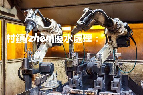 村鎮(zhèn)廢水處理：揭秘以后環(huán)保的關(guān)鍵鑰匙？